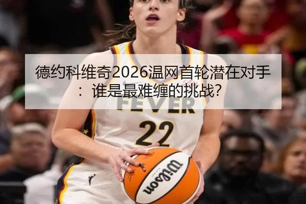 德约科维奇2026温网首轮潜在对手：谁是最难缠的挑战？